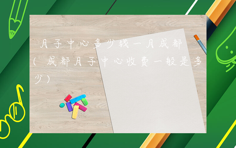 月子中心多少钱一月成都 (成都月子中心收费一般是多少)